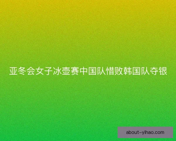 亚冬会女子冰壶赛中国队惜败韩国队夺银